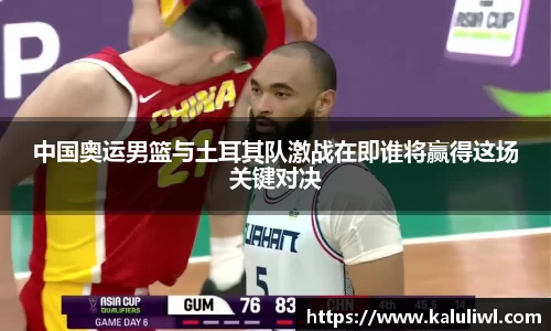 中国奥运男篮与土耳其队激战在即谁将赢得这场关键对决