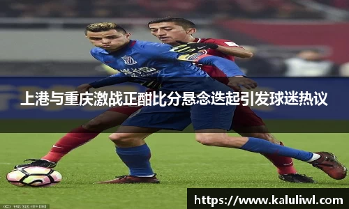 上港与重庆激战正酣比分悬念迭起引发球迷热议