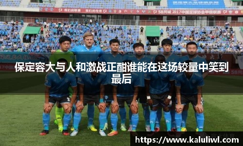 保定容大与人和激战正酣谁能在这场较量中笑到最后