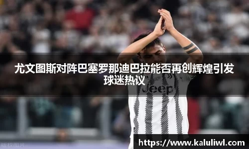 尤文图斯对阵巴塞罗那迪巴拉能否再创辉煌引发球迷热议
